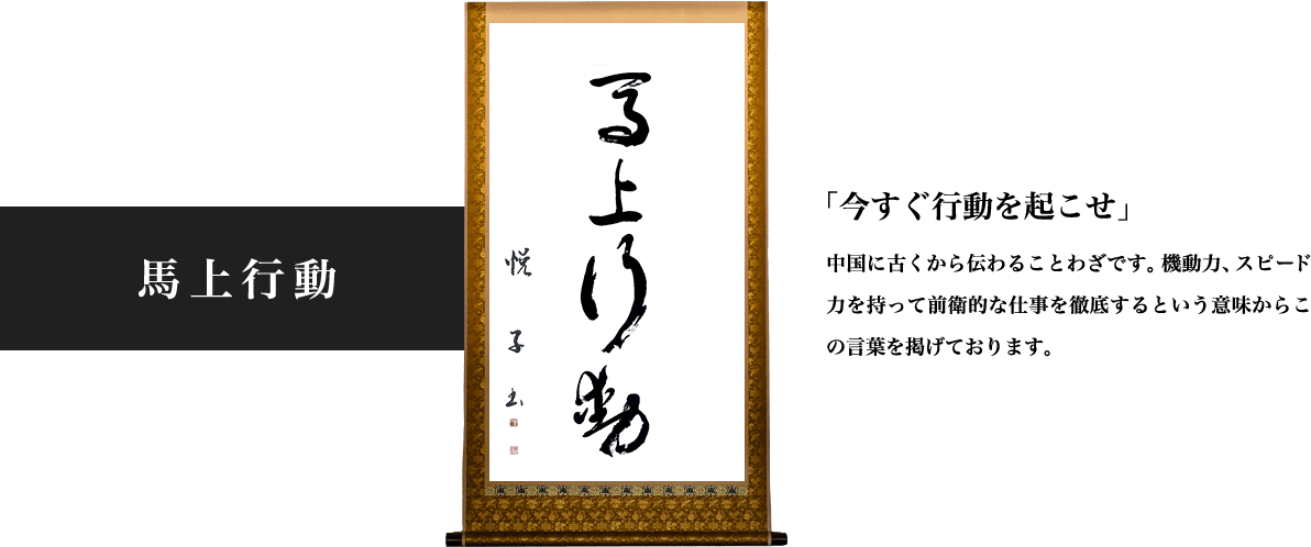 馬上行動 「今すぐ行動を起こせ」という中国に古くから伝わることわざです。機動力、スピード力を持って前衛的な仕事を徹底するという意味からこの言葉を掲げております。